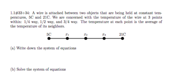 1.1#33+34: A wire is attached between two objects that are being held at constant tem- peratures, 5C and 21C. We are concerned with the temperature of the wire at 3 points within: 1/4 way, 1/2 way, and 3/4 way. The temperature at each point is the average of the temperature of its neighbors. 5C 21 21C (a) Write down the system of equations (b) Solve the system of equations