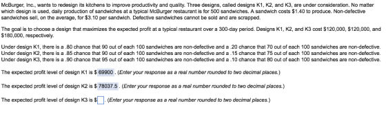 McBurger, Inc., wants to redesign its kitchens to improve productivity and quality. Three designs, called designs K1, K2, and K3, are under consideration. No matter which design is used, daily production of sandwiches at a typical McBurger restaurant is for 500 sandwiches. A sandwich costs $1.40 to produce. Non-defective sandwiches sell, on the average, for $3.10 per sandwich. Defective sandwiches cannot be sold and are scrapped The goal is to choose a design that maximizes the expected profit at a typical restaurant over a 300-day period. Designs K1, K2, and K3 cost $120,000, $120,000, and $180,000, respectively Under design K1, there is a .80 chance that 90 out of each 100 sandwiches are non-defective and a .20 chance that 70 out of each 100 sandwiches are non-defective Under design K2, there is a .85 chance that 90 out of each 100 sandwiches are non-defective and a .15 chance that 75 out of each 100 sandwiches are non-defective Under design K3, there is a .90 chance that 95 out of each 100 sandwiches are non-defective and a .10 chance that 80 out of each 100 sandwiches are non-defective The expected profit level of design K1 is $69900. (Enter your response as a real number rounded to two decimal places.) The expected profit level of design K2 is $ 78037.5. (Enter your response as a real number rounded to two decimal places.) The expected profit level of design K3 is $. (Enter your response as a real number rounded to two decimal places.)