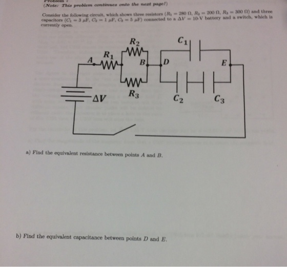 (Note: This problem continues onto the neat page!) Consider the following circuit, which shows three resistons (R 2son, R, 200 n, Ra 300 n) and three 3 uF, Ca 1 paF, 5 aF) connected to a Av 10 v battery and a switch, which is currently open. AMAN B D LMN R3 a) Find the equivalent resistance between points A and B. b) Find the equivalent capacitance between points D and E.