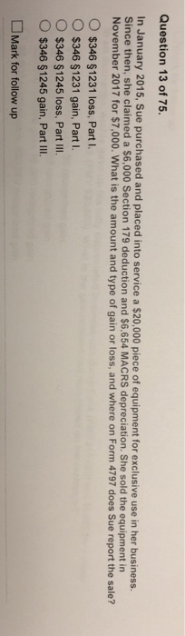 Question 13 of 75. In January 2015, Sue purchased and placed into service a $20,000 piece of equipment for exclusive use in her busines. Since then, she claimed a $6,000 Section 179 deduction and $6,654 MACRS depreciation. She sold the equipment in November 2017 for $7,000. What is the amount and type of gain or loss, and where on Form 4797 does Sue report the sale? O $346 $1231 loss, Part I O $346 $1231 gain, Part. O $346 $1245 loss, Part IIl $346 $1245 gain, Part II. Mark for follow up