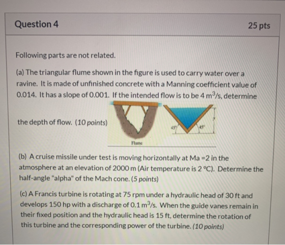 Question 4 25 pts Following parts are not related. (a) The triangular flume shown in the figure is used to carry water over a