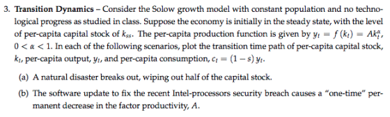 3. Transition Dynamics Consider the Solow growth model with constant population and no techno- logical progress as studied in class. Suppose the economy is initially in the steady state, with the level of per-capita capital stock of kss. The per-capita production function is given by y -f (k) - Akt, 0 < α < 1. In each of the following scenarios, plot the transition time path of per capita capital stock. kt, per-capita output, yt, and per-capita consumption, ct- (1-s )%. (a) A natural disaster breaks out, wiping out half of the capital stock. (b) The software update to fix the recent Intel-processors security breach causes a one-time per- manent decrease in the factor productivity, A.