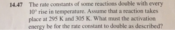 14.47 The rate constants of some reactions double with every 10° rise in temperature. Assume that a reaction takes place at 295 K and 305 K. What must the activation energy be for the rate constant to double as described?