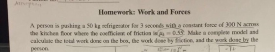 Homework: Work and Forces A person is pushing a 50 kg refrigerator for 3 seconds with a constant force of 300 N across the kitchen floor where the coefficient of friction is 0.53: Make a complete model and calculate the total work done on the box, the work done by friction, and the work done by the person.