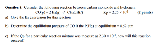 Question 8 Consider the following reaction between carbon monoxide and hydrogen, Kp, 2.25 x 104 (2 points) CO(g) 2 H20g) e CH3OH(D a) Give the Kp expression for this reaction b) Determine the equilibrium pressure of CO if the POH2) at equilibrium 0.52 atm c) If the Qp for a particular reaction mixture was measure as 2.30 x 10 4, how will this reaction proceed?