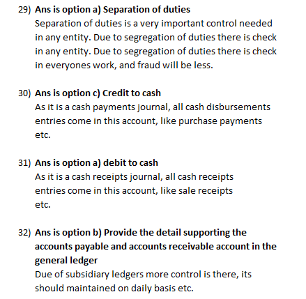 29) Ans is option a) Separation of duties Separation of duties is a very important control needed in any entity. Due to segregation of duties there is check in any entity. Due to segregation of duties there is check in everyones work, and fraud will be less. 30) Ans is option c) Credit to cash As it is a cash payments journal, all cash disbursements entries come in this account, like purchase payments etc. 81) Ans is option a) debit to cash As it is a cash receipts journal, all cash receipts entries come in this account, like sale receipts etc. 32) Ans is option b) Provide the detail supporting the accounts payable and accounts receivable account in the general ledger Due of subsidiary ledgers more control is there, its