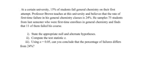 At a certain university, 15% of students fail general chemistry on their first attempt. Professor Brown teaches at this university and believes that the rate of first-time failure in his general chemistry classes is 24%. He samples 75 students from last semester who were first-time enrollees in general chemistry and finds that 11 of them failed his course. i). Sate the appropriate null and alternate hypotheses. ii). Compute the test statistic z. ii). Using a 0.05, can you conclude that the percentage of failures differs from 24%?