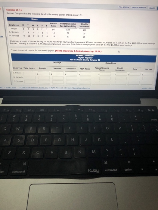 VERSIONBACK Exercise 11-11 Ramirez Company has the following data for the weekly payroll ending January 31 Hourly Federal Income Health Employee M T w T F S Rate Tax LHeton 87981| 2 S12 IR,Kenseth 7 9 7 7 84 14 $11 25 uey D. Tavaras 908 95 57 Employees are paid 1.5 times the reguiar hourly rate for all hours worked in excess of 40 houns per week FICA taxes are 7.65% Ramirez Company is subject to S4% state nemployment taves and eas esera unemploy et taln the et the nrst $117,000 ofgross_gs. Prepare the payroll register for the weekly payroll. (Round answers to 2 decimal places, e.g. 15.2s) Payrel Register For the Week Ending January 3 Employee Tolal Hours Regular Overtime Gross Pay FICA TaxesFederal Income kuzy command option 4 tion command