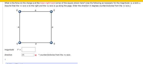 What is the force on the charge q at the lower-right-hand corner of the square shown here? (Use the following as necessary for the magnitude: q, a and Eo Assume that the +x-axis is to the right and the ty-axis is up along the page. Enter the direction in degrees counterclockwise from the +x-axis.) magnitude F= direction 45 counterclockwise from the +x-axis