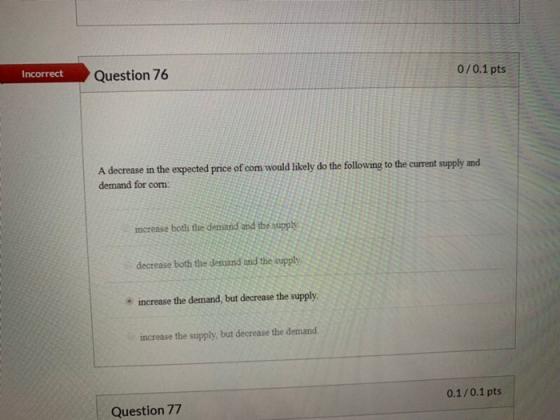 Question 76 Incorrect 0/0.1 pts A decrease in the expected price of com would likely do the following to the current supply a