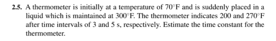 2.5. A thermometer is initially at a temperature of 70 °F and is suddenly placed in a liquid which is maintained at 300°F. The thermometer indicates 200 and 270°F after time intervals of 3 and 5 s, respectively. Estimate the time constant for the thermometer.