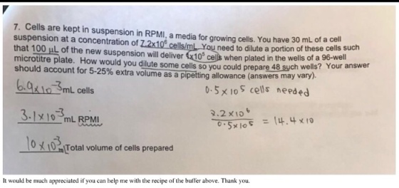 7. Cells are kept in suspension in RPMI.a media for growing cells.You have 30 mL of a suspension at a concentration of Z2x10e cellslmL You need to dilute a portion these cells such that 100 HL the new suspension of of a 96-wel microtitre plate. will deliver 10 plated in the wells answer wells? should account How dilute cells so you could prepare Your for 5-25% extra volume as a pipetting allowance (answers may vary lo mL cells. 0.5 x lo S cells ne ed 2.2 x 10 3.1 mL RPMI (4.4 x 10 0 Total volume of cells prepared It would be much appreciated if you can help me wit e recipe of the bumer above. Thank you.