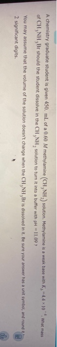 A chemistry graduate student is given 450. mL of a 0,60 M methylamine (CH NH, solution, Methylamine is a weak base with of CH