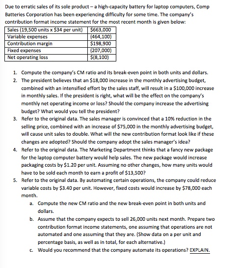 Due to erratic sales of its sole product-a high-capacity battery for laptop computers, Comp Batteries Corporation has been experiencing difficulty for some time. The companys contribution format income statement for the most recent month is given below: Sales (19,500 units x $34 per unit) Variable expenses Contribution margin Fixed expenses Net operating loss 63,000 (464,100) 198,900 (8,100) 1. Compute the companys CM ratio and its break-even point in both units and dollars. 2. The president believes that an $18,000 increase in the monthly advertising budget, combined with an intensified effort by the sales staff, will result in a $100,000 increase in monthly sales. If the president is right, what will be the effect on the companys monthly net operating income or loss? Should the company increase the advertising budget? What would you tell the president? Refer to the original data. The sales manager is convinced that a 10% reduction in the selling price, combined with an increase of $75,000 in the monthly advertising budget, will cause unit sales to double. What will the new contribution format look like if these changes are adopted? Should the company adopt the sales managers idea? Refer to the original data. The Marketing Department thinks that a fancy new package for the laptop computer battery would help sales. The new package would increase packaging costs by $1.20 per unit. Assuming no other changes, how many units would have to be sold each month to earn a profit of $13,500? Refer to the original data. By automating certain operations, the company could reduce variable costs by $3.40 per unit. However, fixed costs would increase by $78,000 each month. 3. 4. 5. a. Compute the new CM ratio and the new break-even point in both units and dollars. b. Assume that the company expects to sell 26,000 units next month. Prepare two contribution format income statements, one assuming that operations are not automated and one assuming that they are. (Show data on a per unit and percentage basis, as well as in total, for each alternative.) Would you recommend that the company automate its operations? EXPLAIN c.