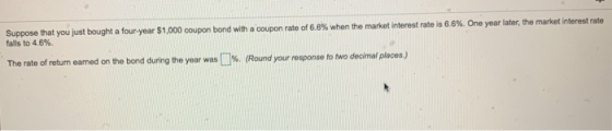 Suppose that you just bought a four year $1,000 coupon bond with a coupon rate of 6.8% when the market interest rate is 6.6%.