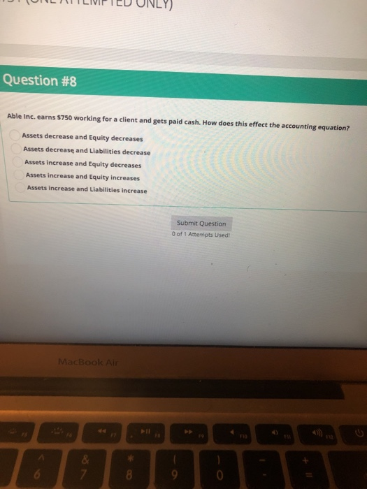 D ONLY) Question #8 Able Inc. earns $750 working for a client and gets paid cash. How does this effect the accounting equation? Assets decrease and Equity decreases Assets decrease and Liabilities decrease Assets increase and Equity decreases Assets increase and Equity increases Assets increase and Liabilities increase Submit Question 0 of 1 Attempts Used MacBook Air