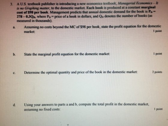 3. A US. textbook publisher is introducing a new economics textbook, Managerial Economics-It is no Graphing matter, to the domestic market. Each book is produced at a constant marginal cost of S98 per book. Management predicts that annual domestic demand for the book is Po- 278-03QD, where Po-price of a book in dollars, and Qp denotes the number of books (as measured in thousands). a. Assuming no costs beyond the MC of $98 per book, state the profit equation for the domestic market: l point b. State the marginal profit equation for the domestic market: 1 point c. Determine the optimal quantity and price of the book in the domestic market: 2 points Using your answers to parts a and b, compute the total profit in the domestic market, assuming no fixed costs: d. 1 point