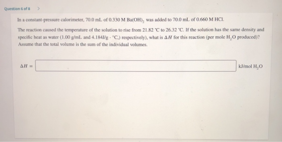 Question 6 of 8 > In a constant-pressure calorimeter, 70.0 mL of 0.330 M Ba(OH), was added to 70.0 mL of 0.660 M HCI. The rea