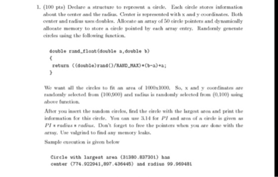 1. (100 pts) Declare a structure to represent a circle. Each circle stores information about the center and the radius. Center is represented with x and y coordinates. Both center and radius uses doubles. Allocate an array of 50 cirele pointers and dynamically allocate memory to store a circle pointed by each array entry. Randomly generate circles using the following function. double rand floats (double a,double b) return (double)rand )/RAID-MAX) (b-a) a; We want all the eireles to fit an area of 1000x1000. So, x and y coordinates are randomly selected from (100,000) and radius is randomly Neleeted from (0,100) using above function. After you insert the random eireles, find the eirele with the largest area and print the information for this circle. You can use 3.14 for PI and aren of a circle is given as PI e radius radius. Dont forget to free the pointers when you are done with the array. Use valgrind to find any memory leaks. Sample execution is given below Circle vith largest area (31380.837301) has center (774.922941,897.436445) and radius 99.969481