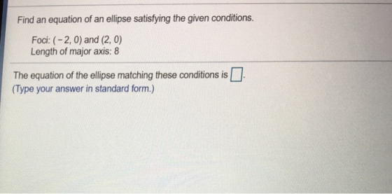 Find an equation of an ellipse satisfying the given conditions. Foci: (-2, 0) and (2, 0) Length of major axis: 8 The equation of the ellipse matching these conditions is (Type your answer in standard form.)