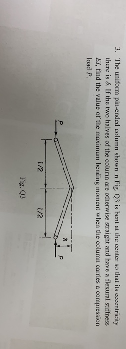 3. The uniform pin-ended column shown in Fig. Q3 is bent at the center so that its eccentricity there is δ. If the two halves of the column are otherwise straight and have a flexural stiffness EI, find the value of the maximum bending moment when the column carries a compression load P /2 1/2 Fig. Q3