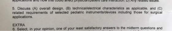 5. Discuss (A) overall design, (B) technical/electrical characteristics as applicable, and (C) related requirements of selected pediatric instruments/devices including those for surgical applications. EXTRA 6. Select, in your opinion, one of your least satisfactory answers to the midterm questions and