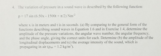 4. The variation of pressure in a sound wave is described by the following function p-17 sin (6.50x-1 500t + π/2) Nm? where x is in meters and t is in seconds. (a) By comparing to the general form of the functions describing sound waves in Equation 1.6 and in Exercise 1.4, determine the amplitude of the pressure variations, the angular wave number, the angular frequency and the phase angle, giving the correct units for each. Determine (b) the amplitude of the longitudinal displacements and (c) the average intensity of the sound, which is propagating in air (ai 1.2 kg/m)