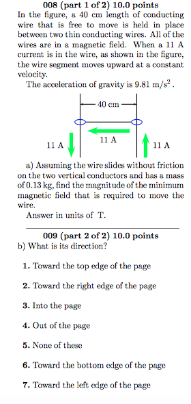 008 (part 1 of 2) 10.0 points In the figure, a 40 cm length of conducting wire that is free to move is held in place between two thin conducting wires. All of the wires are in a magnetic field. When a 11 A current is in the wire, as shown in the figure, the wire segment moves upward at a constant velocity. The acceleration of gravity is 9.81 m/s2. 40 cm 11 A 11 A 11 A a) Assuming the wire slides without friction on the two vertical conductors and has a mass of 0.13 kg, find the magnitude of the minimum magnetic field that is required to move the wire Answer in units of T 009 (part 2 of 2) 10.0 points b) What is its direction? 1. Toward the top edge of the page 2. Toward the right edge of the page 3. Into the page 4. Out of the page 5. None of these 6. Toward the bottom edge of the page 7. Toward the left edge of the page