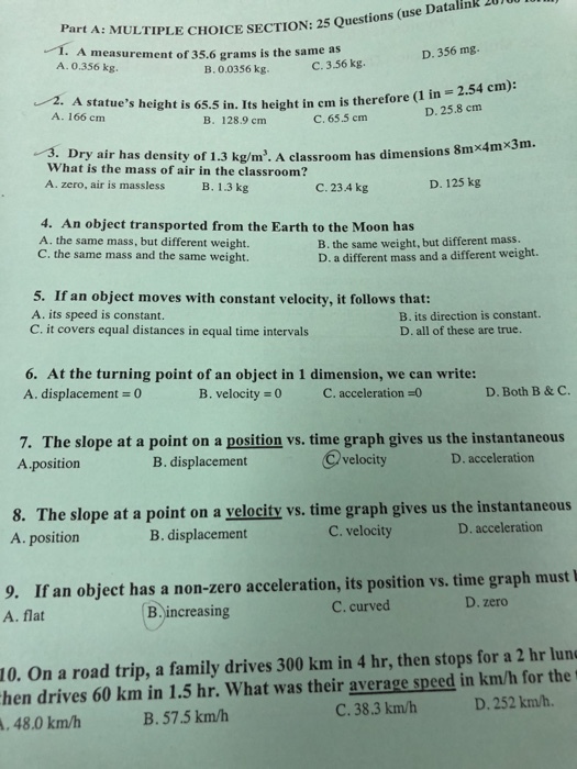 art A: MULTIPLE CHOICE SECTION: 25 Questions 1. A measurement of 35.6 grams is the same as D. 356 mg A. 0.356 kg. B. 0.0356 kg C. 3.56 kg 2. A statues height is 65.5 in. Its height in cm is therefore (1 in A. 166 cm D. 25.8 cm B. 128.9 cm C. 65.5 cm m. 3. Dry air has density of 1.3 kg/m. A classroom has dimensions 8mx What is the mass of air in the classroom? A. zero, air is massless B. 1.3 kg C. 23.4 kg D. 125 kg 4. An object transported from the Earth to the Moon has A. the same mass, but different weight. C. the same mass and the same weight. B. the same weight, but different mass. D. a different mass and a different weight. 5. If an object moves with constant velocity, it follows that: A. its speed is constant. C. it covers equal distances in equal time intervals B. its direction is constant. D. all of these are true. 6. At the turning point of an object in 1 dimension, we can write: A. displacement B. velocity = 0 C. acceleration-0 D. Both B &C 7. The slope at a point on a position vs. time graph gives us the instantaneous A position B. displacement @velocity D. acceleration 8. The slope at a point on a yelocity vs. time graph gives us the instantaneous A. position B. displacement C. velocity D. acceleration If an object has a non-zero acceleration, its position vs. time graph must I A. flat 9. C. curved D. zero B increasing On a road trip, a family drives 300 km in 4 hr, then stops for a 2 hr lun hen drives 60 km in 1.5 hr. What was their average speed in km/h for the 10. C. 38.3 km/bh D. 252 km/h. ,48.0 km/h B. 57.5 km/h