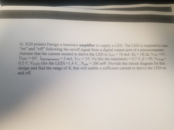 Q. 5(20 points) Design a transistor amplifier to supply a LED. The LED is required to turn on and off following the on/off signal from a digital output port of a microcomputer. VoFF = 0 V, Îmicroprocessor 5 mA,Vcc-5V, Vy (for the transistor) = 0.7 V, ? = 95, VCE at- Assume that the current needed to derive the LED is LED-10 mA. RB = 1 K ?, VON=5V: 0.2 VyLED (for the LED)-1.4 V, , Pmax-200 mW. Provide the circuit diagram for this design and find the range of Re that will enable a sufficient current to derive the LED on and off.
