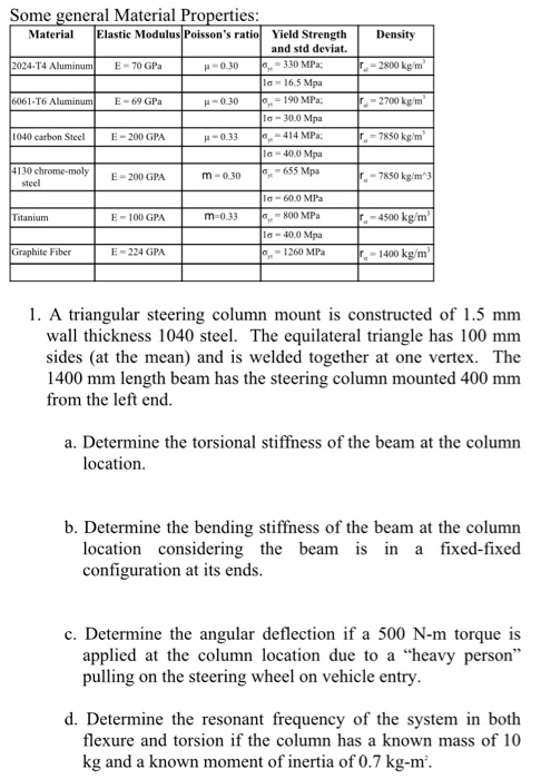 Some general Material Properties: Materia Elastic Modulus Poissons ratio Yield Strength Density and std deviat. 330 MPa la- 16.5 Mpa - 190 MPa: la-30.0 Mpa 414 MPa; 1a-40.0 Mpa 2024-T4 E- 70 GPa H0.30 2800 kg/m T6 E- 69 GPa H-0.30 -2700 kgm 1040 carbon Steel E-200 GPA H-0.33 7850 kg 4130 c steel hrome-molyE-200 GPA 655 Mpa -60.0 MPa 800 MPa l-40.0 Mpa 1260 MPa m-0.30 -7850 kg/m E- 100 GPA m-0.33 -4500 kg/m tanium Graphite Fiber E- 224 GPA 1400 kg/m 1. A triangular steering column mount is constructed of 1.5 mm wall thickness 1040 steel. The equilateral triangle has 100 mm sides (at the mean) and is welded together at one vertex. The 1400 mm length beam has the steering column mounted 400 mm from the left end. a. Determine the torsional stiffness of the beam at the column location b. Determine the bending stiffness of the beam at the column location considering the beam is in a fixed-fixed configuration at its ends c. Determine the angular deflection if a 500 N-m torque is applied at the column location due to a heavy person pulling on the steering wheel on vehicle entry d. Determine the resonant frequency of the system in both flexure and torsion if the column has a known mass of 10 kg and a known moment of inertia of 0.7 kg-m.
