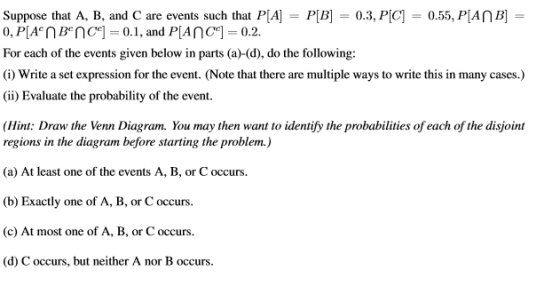 Suppose that A, B, and C are events such that PA-PB0.3, PC 0.55, PIAnB For each of the events given below in parts (a)-(d), do the following: (i) Write a set expression for the event. (Note that there are multiple ways to write this in many cases.) (ii) Evaluate the probability of the event. Hint: Draw the Venn Diagram. You may then want to identify the probabilities of each of the disjoint regions in the diagram before starting the problem.) (a) At least one of the events A, B, or C occurs (b) Exactly one of A, B, or C occurs. (c) At most one of A, B, or C occurs. (d) C occurs, but neither A nor B occurs.