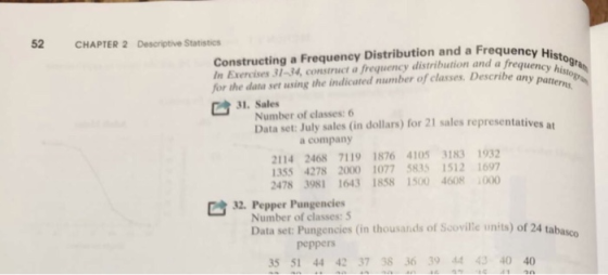 52 CHAPTER 2 Descriptive Statistics Constructing a Frequency Distribution and a Frequency Hist In Exercises 31-34, construct a frequency distribution and a frequenc stog for the data set using the indicated number of classes. Describe an Sto ency h .Nuber of lses ola) fo 21 sales representatives a 31. Sales Data set: July sales (in dollars) for 21 sales representatives at a company 2114 2468 7119 1876 4105 3183 1932 355 4278 2000 1077 5835 1512 1697 2478 3981 1643 1858 1500 4608 000 32. Pepper Pungencies Number of classes:5 Data set: Pungencies (in thousands of Scoville units) of 24 tabasco peppers 35 51 44 42 37 38 36 39 44 43 40 40