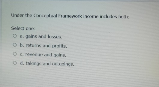 Under the Conceptual Framework income includes both: Select one: O a. gains and losses. O b. returns and profits. O c. revenu