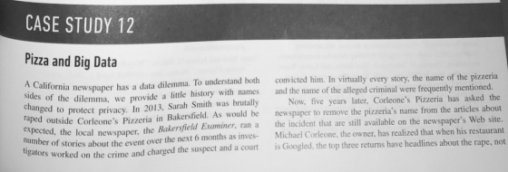 CASE STUDY 12 Pizza and Big Data California newspaper has a data dilemma. To understand both convicted him. In virtually every story, the n ides of the dilemma, we provide a little history with names and the name of the alleged criminal were frequently mentioned. changed to raped protect privacy. In 2013, Sarah Smith was brutally ield. As would be Now, five years later, Corleones Pizzeria has asked the newspaper to remove the pizzerias name from the articles about outside Corleones Pizzeria in Bakersf Xpected, the local newspaper, the Bakersfield Examiner, ran a the incident that are still available on the newspapers Web site mber of stories about the event over the next 6 months as inves Michael Corleone, the owner, has realized that when hi ators worked on the crime and charged the suspect and a court is Googled, the top three returns have headlines about the rape, not el Corleone, the owner, has realized that when his restaurant