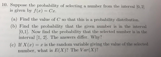 10. Suppose the probability of selecting a number from the interval [0,2] is given by f (x) C. (a) Find the value of C so that this is a probability distribution. (b)Find the probability that the siven mumber is in the interval [0,1]. Now find the probability that the selected number is in the interval [1, 2]. The answers differ. Why? (c) If X(x) = x is the random variable giving the value of the selected number, what is E(X)? The Var(X)?