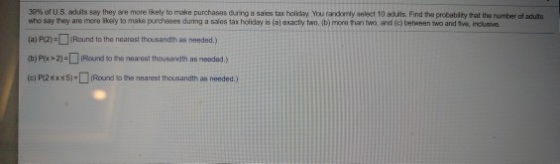 3 sey they are more likely to make purchases danga sales tax holiday You rara nly select 10 outs. Find the pobebity tal the number of ad its % of US ad it who say they are more skely to make purchsses during a salos tax holiday is (a) axactly two, ib) more tian two, and (c) between two and Sve, inclutive. (a) P2-1 (Round to the nearest thousandth as needed.) b) Px 2)- Round to the nearest thousandth as nooded ) (c) PI2sxs5)-(Round to the nearest theusandth as needed.)