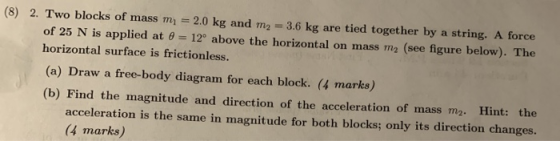 (8) 2. Two blocks of mass m = 2.0 kg and m2 = 3.6 kg are tied together by a string. A force of 25 N is applied at 8 = 12° abo