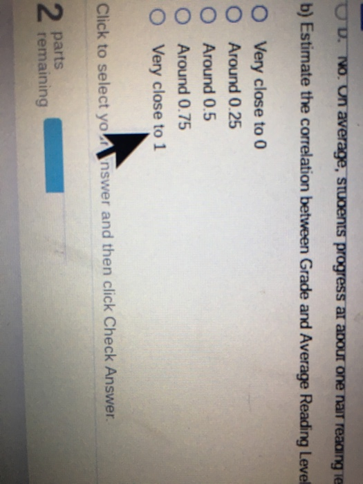 progress ar apour one nair reaaing ie b) Estimate the correlation between Grade and Average Reading Level O Very close to 0 O Around 0.25 O Around 0.5 O Around 0.75 O Very close to 1 Click to select yo Inswer and then click Check Answer 2 parts remaining