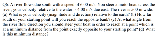 Q6. A river flows due south with a speed of 6.00 m/s. You steer a motorboat across the river; your velocity relative to the w