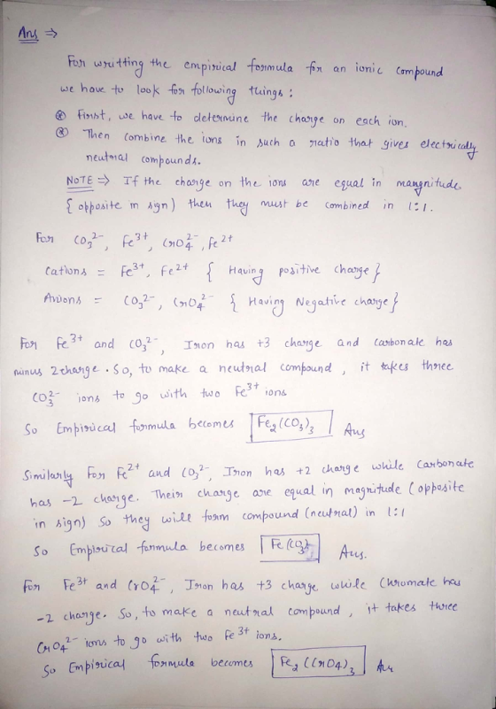 Ans → imula f an ioni Cam bound uve have to lookonlowing thaings : tuings Finst, se have to dletesnune the chesye on each ion Then Combine the ions in uch a netotht gives electou meutmal comboun d NTE→ Tf the change on the ions ane egual in magnitude obpesite in An) en et be Combined inI 2. 2 t 4- Having positive chasge Anons co,2-, (r04. _ { Haviny Negative charge} Fo e3 and 0Ton has +3 chage and Carbon ake he nanus 2chosge So, to make a neutnal compound tes thnee Having Neqatve charse Co3 ons to o with wo Fe3 ions So Embixicq for, mula becomes IFea (co3 )3 Ary ana e while carbon ate Sinni layng hn fe2t and (Og, 그mon has +2 ch has -2 chasge. Thei cange ane equal in maghituole (ophosile in hign) So they wit foam compound (neutnal) in l: So Empisuital fmmla becomes g Aus Fon Fe3 and (,Tan has +3 change wtile (ktomale heu 910n 2 change So, to make a neutra compound t