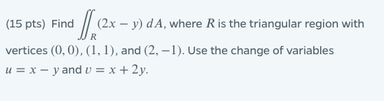 (15 pts) Find (2x - y) dA, where R is the triangular region with vertices (0,0), (1, 1), and (2, -1). Use the change of varia