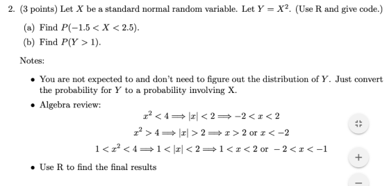 2, (3 points) Let X be a standard normal random variable. Let Y = X2. (Use R and give code.) (a) Find P(-1.5 < X < 2.5) (b) F