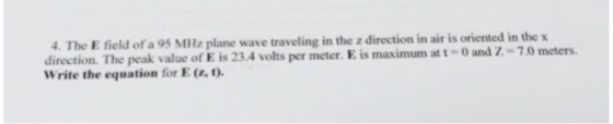 4. The E field of a 95 MHz plane wave traveling in the z direction in air is oriented in the x direction. The peak value of E is 23.4 volts per meter. E is maximum at t-o and Z-7.0 meters Write the equation for E(z,