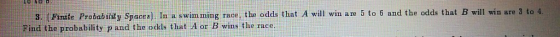 . Finite Probability Spacea). In a swimming race, the odds that A will win are 5 to 6 and the odds that B will win are 3 to 4