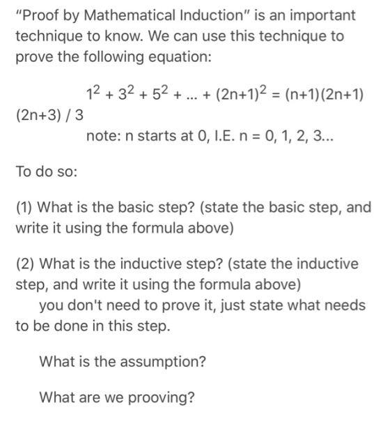 Proof by Mathematical Induction is an important technique to know. We can use this technique to prove the following equation: 12+32+52 +(2n+1)2 (n+1) (2n+1) (2n+3)/3 note: n starts at 0, I.E. n 0, 1, 2, 3... To do so: (1) What is the basic step? (state the basic step, and write it using the formula above) (2) What is the inductive step? (state the inductive step, and write it using the formula above) you dont need to prove it, just state what needs to be done in this step. What is the assumption? What are we prooving?