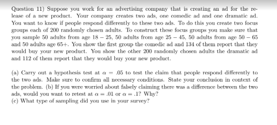 Question 11) Suppose you work for an advertising company that is creating an ad for the re- lease of a new product. Your company creates two ads, one comedic ad and one dramatic ad You want to know if people respond differently to these two ads. To do this you create two focus groups each of 200 randomly chosen adults. To construct these focus groups you make sure that you sample 50 adults from age 18 - 25, 50 adults from age 25 - 45, 50 adults from age 50 - 65 and 50 adults age 65+. You show the first group the comedic ad and 134 of them report that they would buy your new product. You show the other 200 randomly chosen adults the dramatic ad and 112 of them report that they would buy your new product (a) Carry out a hypothesis test at α- 05 to test the claim! that people respond differently to the two ads. Make sure to confir the problem. (b) If you were worried about falsely claiming there was a difference between the two ads, would you want to retest at α-.01 or a-.1? Why? (c) What type of sampling did you use in your survey? n all necessary conditions. State your conclusion in context of