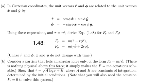 (a) In Cartesian coordinates, the unit vectors r and φ are related to the unit vectors x and y by Using these expressions, and r-rr, derive Eqs. (1.48) for Fr and Fo: F, m(ř_rơ), = 1.48: (Unlike r and ф. æ and y do not change with time.) (b) Consider a particle that feels an angular force only, of the form Fo mro. (There is nothing physical about this force; it simply makes the F-ma equations solv- able.) Show that i - VA logr + B, where A and B are constants of integration, determined by the initial conditions. (Note that you will also need the equation Fr 0 to solve this system.)