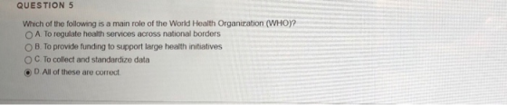 QUESTION 5 Which of the following is a main role of the World Health Organization (WHO)? O A To regulate health services acro