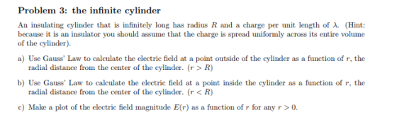 Problem 3: the infinite cylinder An insulating cylinder that is infinitely long has radius R and a charge per unit length of λ. (Hint: because it is an insulator you should assume that the charge is spread uniformly across its entire volume of the cylinder) a) Use Gauss Law to calculate the electric field at a point outside of the cylinder as a function of r, the radial distance from the center of the cylinder. (r> R) b) Use Gauss Law to calculate the electric field at a point inside the cylinder as a function of r, the radial distance from the center of the cylinder. (r< R) c) Make a plot of the electric field magnitude E(r) as a function of r for any r >0.